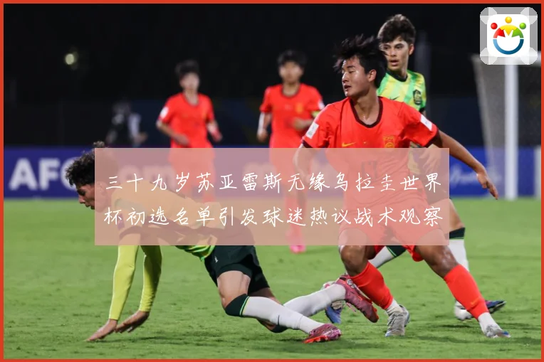 三十九岁苏亚雷斯无缘乌拉圭世界杯初选名单引发球迷热议战术观察：最新赛事动态与深度分析