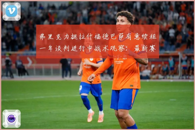 弗里克力挺拉什福德巴萨有意续租一年谈判进行中战术观察：最新赛事动态与深度分析
