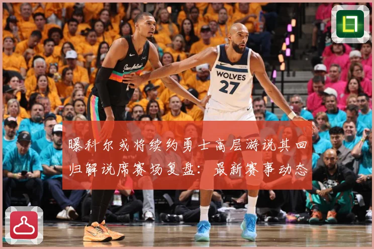 曝科尔或将续约勇士高层游说其回归解说席赛场复盘：最新赛事动态与深度分析